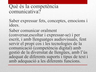Què és la competència
comunicativa?
Saber expressar fets, conceptes, emocions i
idees.
Saber comunicar oralment
(conversar,escoltar i expressar-se) i per
escrit, i amb llenguatges audiovisuals, fent
servir el propi cos i les tecnologies de la
comunicació (competència digital) amb
gestió de la diversitat de llengües, amb l’ús
adequat de diferents suports i tipus de text i
amb adequació a les diferents funcions.
 