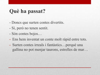 Què ha passat?
- Doncs que surten contes divertits.
- Sí, però no tenen sentit.
- Són contes bojos…
- Ens hem inventat un conte molt ràpid entre tots.
- Surten contes irreals i fantàstics…perquè una
gallina no pot menjar taurons, estrelles de mar…
 