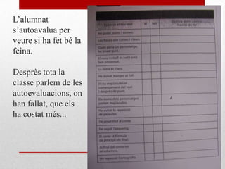 L’alumnat
s’autoavalua per
veure si ha fet bé la
feina.
Desprès tota la
classe parlem de les
autoevaluacions, on
han fallat, que els
ha costat més...
 