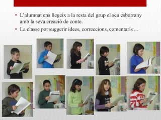 • L’alumnat ens llegeix a la resta del grup el seu esborrany
amb la seva creació de conte.
• La classe pot suggerir idees, correccions, comentaris ...
 