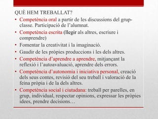 QUÈ HEM TREBALLAT?
• Competència oral a partir de les discussions del grup-
classe. Participació de l’alumnat.
• Competència escrita (llegir als altres, escriure i
comprendre)
• Fomentar la creativitat i la imaginació.
• Gaudir de les pròpies produccions i les dels altres.
• Competència d’aprendre a aprendre, mitjançant la
reflexió i l’autoavaluació, aprendre dels errors.
• Competència d’autonomia i iniciativa personal, creació
dels seus contes, revisió del seu treball i valoració de la
feina pròpia i de la dels altres.
• Competència social i ciutadana: treball per parelles, en
grup, individual, respectar opinions, expressar les pròpies
idees, prendre decisions…
 
