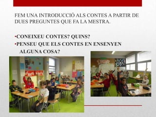 FEM UNA INTRODUCCIÓ ALS CONTES A PARTIR DE
DUES PREGUNTES QUE FA LA MESTRA.
•CONEIXEU CONTES? QUINS?
•PENSEU QUE ELS CONTES EN ENSENYEN
ALGUNA COSA?
 