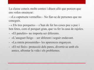 La classe coneix molts contes i diuen allò que pensen que
ens volen ensenyar:
- «La caputxeta vermella» - No fiar-se de persones que no
coneguis.
- « Els tres porquets» – s’han de fer les coses poc a poc i
ben fetes, com el porquet gran, que va fer la casa de rajoles.
- «El patufet»- no importa ser diferents.
- «L’aneguet lleig» – ser diferent i seguir endavant.
- «La rateta presumida»- les aparences enganyen.
- «El rei lleó»- protecció dels pares, divertir-se amb els
amics, afrontar la vida i els problemes.
 