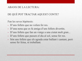 ABANS DE LA LECTURA:
DE QUÈ POT TRACTAR AQUEST CONTE?
Fan les seves hipòtesis:
- D’uns follets que no volien fer res.
- D’una nena que es fa amiga d’uns follets divertits.
- D’uns follets que fan un viatge a una ciutat molt gran...
- D’uns follets que passen el dia al sol, sense fer res.
- Són uns follets que els agrada estar ballant i cantant, però
sense fer feina, ni treballant.
 