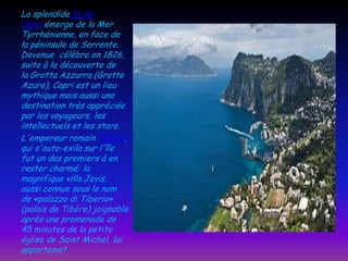 La splendide île de
Capri émerge de la Mer
Tyrrhénienne, en face de
la péninsule de Sorrente.
Devenue célèbre en 1826,
suite à la découverte de
la Grotta Azzurra (Grotte
Azure), Capri est un lieu
mythique mais aussi une
destination très appréciée
par les voyageurs, les
intellectuels et les stars.
L'empereur romain Tibère,
qui s'auto-exila sur l'île
fut un des premiers à en
rester charmé: la
magnifique villa Jovis,
aussi connue sous le nom
de «palazzo di Tiberio»
(palais de Tibère) joignable
après une promenade de
45 minutes de la petite
église de Saint Michel, lui
appartenait.

 