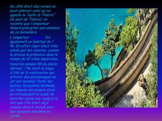 Du côté droit des ruines on
peut admirer celui qu'on
appelle le “salto di Tiberio”
(le saut de Tibère): on
raconte que l'empereur
faisait précipiter ses ennemis
de ce belvédère.
L'empereur Auguste fut
également un habitué de l'
île. En effet Capri était très
aimée par les romains, comme
le prouve la présence dans le
temps de 12 villas impériales.
Dans les années 50 du siècle
dernier, l'île était le siège
d'été de la «dolcevita» qui
attirait des personnages du
jet set mondial. Parmi les
autres Jacqueline Kennedy,
qui imposa son propre style
en introduisant la mode de
marcher pieds nus, malgré le
fait que l'île était déjà
connue dans le monde pour
ses typiques sandales en
corde.

 