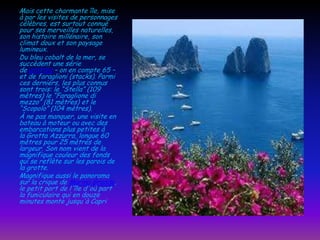 Mais cette charmante île, mise
à par les visites de personnages
célèbres, est surtout connue
pour ses merveilles naturelles,
son histoire millénaire, son
climat doux et son paysage
lumineux.
Du bleu cobalt de la mer, se
succèdent une série
de grottes – on en compte 65 –
et de faraglioni (stacks). Parmi
ces derniers, les plus connus
sont trois: le “Stella” (109
mètres) le “Faraglione di
mezzo” (81 mètres) et le
“Scopolo” (104 mètres).
À ne pas manquer, une visite en
bateau à moteur ou avec des
embarcations plus petites à
la Grotta Azzurra, longue 60
mètres pour 25 mètres de
largeur. Son nom vient de la
magnifique couleur des fonds
qui se reflète sur les parois de
la grotte.
Magnifique aussi le panorama
sur la crique de Marina Grande,
le petit port de l'île d'où part
la funiculaire qui en douze
minutes monte jusqu'à Capri

 