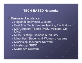 TECH-BASED Networks
           TECH-

Business Assistance
   Regional Innovation Clusters
   Fast Trac Tech Venture Training Facilitators
   MBA Student Teams (MSU, Millsaps, Ole
    Miss)
   MDA Existing Business & Industry
   Minorities, Students, & Women programs
   Mississippi Incubator Network
             pp
   Mississippi SBDC
   MyBiz AM Network
 
