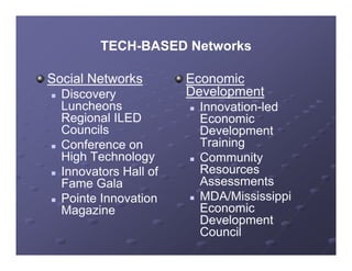 TECH-BASED Networks
           TECH-

Social Networks          Economic
   Discovery            Development
    Luncheons               Innovation-led
    Regional ILED            Economic
    Councils                 Development
   Conference on            Training
    High Technology
    Hi h T h l              Community
                             C
   Innovators Hall of       Resources
    Fame Gala                Assessments
   Pointe Innovation       MDA/Mississippi
    Magazine                 Economic
                             Development
                             Council
 