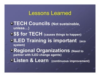 Lessons Learned
TECH Councils (Not sustainable,
                   sustainable
unless…)
$$ for TECH ((causes thi tto h
                     things happen)
                                  )

ILED Training is important (eco
system)

Regional Organizations (Need to
  g        g
partner with ILED change agents)

Listen & Learn           (continuous improvement)
 