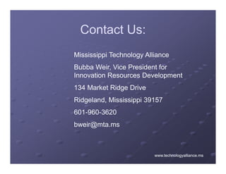 Contact Us:
Mississippi Technology Alliance
Bubba Weir, Vice President for
Innovation Resources Development
134 Market Ridge Drive
Ridgeland, Mississippi
Rid l d Mi i i i 39157
601-960-3620
bweir@mta.ms



                          www.technologyalliance.ms
 