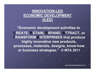 INNOVATION-
        INNOVATION-LED
     ECONOMIC DEVELOPMENT
             (ILED)

  “Economic development activities to
CREATE RETAIN EXPAND ATTRACT or
 REATE, ETAIN, XPAND, TTRACT,
TRANSFORM ENTERPRISES that produce
     highly innovative new products,
                            products
processes, materials, designs, know-how
                               know-
   or business strategies.” © MTA 2011
               strategies



                            www.technologyalliance.ms
 