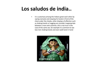 Los saludos de india..
•

It is customary among the Indians greet each other by
saying namaste and clasping his hands in front of the
chest under the cheeks, other displays of affection such
as shaking hands or hugging are consider inappropriate
between a man and a woman, this is not true in the
case of the same sex, for example it is common to see
two men shaking hands and even walk hand in hand

 