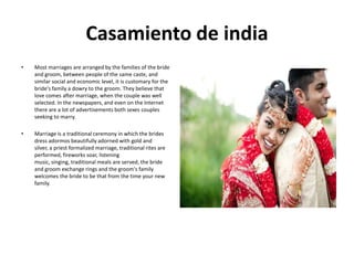 Casamiento de india
•

Most marriages are arranged by the families of the bride
and groom, between people of the same caste, and
similar social and economic level, it is customary for the
bride's family a dowry to the groom. They believe that
love comes after marriage, when the couple was well
selected. In the newspapers, and even on the Internet
there are a lot of advertisements both sexes couples
seeking to marry.

•

Marriage is a traditional ceremony in which the brides
dress adormos beautifully adorned with gold and
silver, a priest formalized marriage, traditional rites are
performed, fireworks soar, listening
music, singing, traditional meals are served, the bride
and groom exchange rings and the groom's family
welcomes the bride to be that from the time your new
family.

 