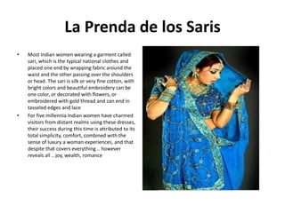 La Prenda de los Saris
•

•

Most Indian women wearing a garment called
sari, which is the typical national clothes and
placed one end by wrapping fabric around the
waist and the other passing over the shoulders
or head. The sari is silk or very fine cotton, with
bright colors and beautiful embroidery can be
one color, or decorated with flowers, or
embroidered with gold thread and can end in
tasseled edges and lace
For five millennia Indian women have charmed
visitors from distant realms using these dresses,
their success during this time is attributed to its
total simplicity, comfort, combined with the
sense of luxury a woman experiences, and that
despite that covers everything .. however
reveals all .. joy, wealth, romance

 