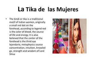 La Tika de las Mujeres
• The bindi or tika is a traditional
motif of Indian women, originally
a small red dot on the
forehead, according to legend red
is the color of blood, the source
of life and energy. It is also
believed that the center of the
forehead is the third eye
lejendario, metaphysics source
concentration, intuition, knowled
ge, strength and wisdom of Lord
Shiva

 