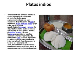 Platos indios
•

-En la comida del norte de la India se
toman los platos acompañados
de rotis. Pan indio como
acompañamiento de una gran
diversidad de platos como los dals o
legumbres, curris, yogures, lassis (yogu
r con jugos defruta,y
agua), chatnis (chutneys) y achars. En
el sur de la India los platos contienen
más arroz y se tiene de esta manera
elsambhar, rasam así como
los currys se consideran platillos
complementarios importantes. Se
considera al coco como un ingrediente
muy importante en la comida de la
India meridional. En ambas partes se
hace un uso extensivo del
arroz, empleado en los platos tanto
como ingrediente de algunos platos o
como simple acompañamiento cocido.

 