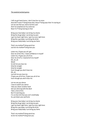 The weeknd wicked games

I left my girl back home, I don't love her no more
And she'll never f*cking know that, these f*cking eyes that I'm staring at
Let me see that ass, look at all this cash
And I've emptied out my cards too
Now I'm f*cking leaning on that
Bring your love baby I can bring my shame
Bring the drugs baby I can bring my pain
I got my heart right here, I got my scars right here
Bring the cups baby I can bring the drink
Bring your body baby I can bring you fame
That's my motherf*cking word too
Just let me motherf*cking love you
Listen ma, I'll give you all I got
Give me all for this, I need confidence in myself
Listen ma, I'll give you all of me
Give me all of it, I need all of it to myself
Oh, oh, oh
Woah
So tell me you love me
Only for tonight
Only for tonight
Even though you don't love me
Oh, oh
Just tell me you love me
I'll give you all of me, I'll give you all of me
Even though you don't love me
Let me see you dance
I love to watch you dance
Take you down another level
Get you dancing with the devil
Take a shot of this
But I'm warning you
I'm on that shit that you can't smell baby
So, put down your perfume
Bring your love baby I can bring my shame
Bring the drugs baby I can bring my pain
I got my heart right here, I got my scars right here
Bring the cups baby I can bring the drink
Bring your body baby I can bring you fame
That's my motherf*cking word too
So let me motherf*cking love you

 