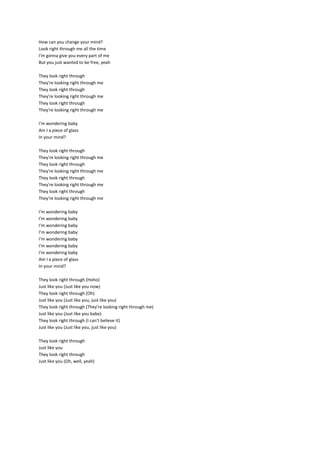 How can you change your mind?
Look right through me all the time
I'm gonna give you every part of me
But you just wanted to be free, yeah
They look right through
They're looking right through me
They look right through
They're looking right through me
They look right through
They're looking right through me
I'm wondering baby
Am I a piece of glass
In your mind?
They look right through
They're looking right through me
They look right through
They're looking right through me
They look right through
They're looking right through me
They look right through
They're looking right through me
I'm wondering baby
I'm wondering baby
I'm wondering baby
I'm wondering baby
I'm wondering baby
I'm wondering baby
I'm wondering baby
Am I a piece of glass
In your mind?
They look right through (Hoho)
Just like you (Just like you now)
They look right through (Oh)
Just like you (Just like you, just like you)
They look right through (They're looking right through me)
Just like you (Just like you babe)
They look right through (I can't believe it)
Just like you (Just like you, just like you)
They look right through
Just like you
They look right through
Just like you (Oh, well, yeah)

 