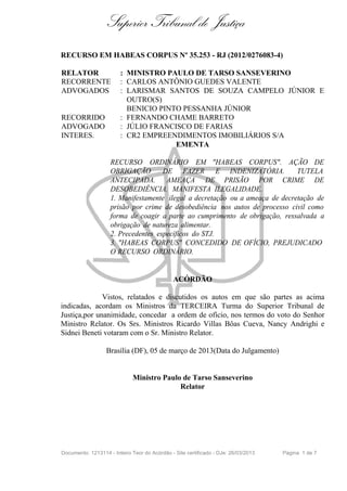 Superior Tribunal de Justiça
RECURSO EM HABEAS CORPUS Nº 35.253 - RJ (2012/0276083-4)

RELATOR                 : MINISTRO PAULO DE TARSO SANSEVERINO
RECORRENTE              : CARLOS ANTÔNIO GUEDES VALENTE
ADVOGADOS               : LARISMAR SANTOS DE SOUZA CAMPELO JÚNIOR E
                          OUTRO(S)
                          BENICIO PINTO PESSANHA JÚNIOR
RECORRIDO               : FERNANDO CHAME BARRETO
ADVOGADO                : JÚLIO FRANCISCO DE FARIAS
INTERES.                : CR2 EMPREENDIMENTOS IMOBILIÁRIOS S/A
                                      EMENTA

                    RECURSO ORDINÁRIO EM "HABEAS CORPUS". AÇÃO DE
                    OBRIGAÇÃO        DE FAZER E INDENIZATÓRIA.                TUTELA
                    ANTECIPADA. AMEAÇA DE PRISÃO POR CRIME DE
                    DESOBEDIÊNCIA. MANIFESTA ILEGALIDADE.
                    1. Manifestamente ilegal a decretação ou a ameaça de decretação de
                    prisão por crime de desobediência nos autos de processo civil como
                    forma de coagir a parte ao cumprimento de obrigação, ressalvada a
                    obrigação de natureza alimentar.
                    2. Precedentes específicos do STJ.
                    3. "HABEAS CORPUS" CONCEDIDO DE OFÍCIO, PREJUDICADO
                    O RECURSO ORDINÁRIO.


                                              ACÓRDÃO

              Vistos, relatados e discutidos os autos em que são partes as acima
indicadas, acordam os Ministros da TERCEIRA Turma do Superior Tribunal de
Justiça,por unanimidade, concedar a ordem de ofício, nos termos do voto do Senhor
Ministro Relator. Os Srs. Ministros Ricardo Villas Bôas Cueva, Nancy Andrighi e
Sidnei Beneti votaram com o Sr. Ministro Relator.

                  Brasília (DF), 05 de março de 2013(Data do Julgamento)


                             Ministro Paulo de Tarso Sanseverino
                                           Relator




Documento: 1213114 - Inteiro Teor do Acórdão - Site certificado - DJe: 26/03/2013   Página 1 de 7
 