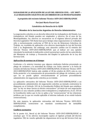 ILEGALIDAD DE LA APLICACIÓN DE LA LEY DEL SERVICIO CIVIL – LEY 30057 –
A LA NEGOCIACIÓN COLECTIVA DE LOS OBREROS DE LAS MUNICIPALIDADES
A propósito del reciente Informe Técnico 1059-2015-SERVIR/GPGSC
Por José María Pacori Cari
Catedrático de Derecho de la UJCM
Miembro de la Asociación Argentina de Derecho Administrativo
La negociación colectiva es un derecho laboral de los trabajadores del Estado. Los
trabajadores del Estado pueden ser empleador y obreros. En el caso de las
Municipalidades, los obreros se encuentran en el régimen laboral privado del
Decreto Legislativo 728. Hasta hace poco tiempo estas negociaciones se realizaban
sólo y exclusivamente conforme al TUO de la Ley de Relaciones Colectivas de
Trabajo, no resultaba de aplicación a los obreros municipales la Ley del Servicio
Civil y su Reglamento. Sin embargo, esta situación cambia con la emisión del
Informe Técnico 1059-2015-SERVIR/GPGSC que al indicar ser una opinión
vinculante ha motivado la indicación a nivel nacional por partes de las autoridades
del Ministerio de trabajo y Promoción del Empleo la aplicación de la Ley del
Servicio Civil.
Aplicación de normas en el tiempo
Conforme a lo anterior tenemos que algunos sindicatos habrían presentado su
pliego de reclamos a la autoridad de trabajo con fecha anterior a la fecha de
emisión del Informe Técnico 1059-2015-SERVIR/GPGSC. El Informe Técnico 1059-
2015-SERVIR/GPGSC habría sido emitido el 28 de octubre de 2015, esto es, con
fecha posterior a la comunicación de presentación del pliego de reclamos, por lo
que no se puede aplicar retroactivamente al presente procedimiento
administrativo de negociación colectiva ya en trámite.
La aplicación retroactiva del Informe Técnico 1059-2015-SERVIR/GPGSC a un
procedimiento administrativo de negociación colectiva ya iniciado contraviene lo
dispuesto en el Artículo 103 de la Constitución Política del Estado que establece
que “La ley no tiene fuerza ni efectos retroactivos” (el inicio de una negociación
colectiva es una relación jurídica entre trabajadores y empleadores, el art. 103 de
la Constitución indica que la ley se aplica a las “consecuencias” de las relaciones
jurídicas, por lo que no resulta aplicable el informe indicado al no existir todavía
consecuencias).
De esta manera, la aplicación retroactiva del Informe Técnico 1059-2015-
SERVIR/GPGSC contraviene un mandato constitucional de ineludible
cumplimiento.
Conflicto normativo
En la punto 6.6., literal a) del Informe Técnico 1059-2015-SERVIR/GPGSC se
concluye que “A los obreros municipales sujetos al régimen privado del Decreto
Legislativo 728, les resulta aplicable las disposiciones de la Ley del Servicio Civil, Ley
 