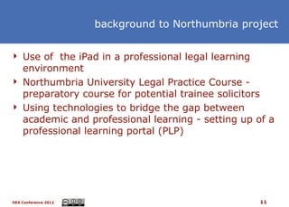 background to Northumbria project


 Use of the iPad in a professional legal learning
  environment
 Northumbria University Legal Practice Course -
  preparatory course for potential trainee solicitors
 Using technologies to bridge the gap between
  academic and professional learning - setting up of a
  professional learning portal (PLP)




HEA Conference 2012                                  11
 