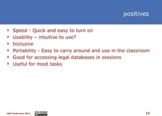 positives

 Speed - Quick and easy to turn on
 Usability – intuitive to use?
 Inclusive
 Portability - Easy to carry around and use in the classroom
 Good for accessing legal databases in sessions
 Useful for most tasks




HEA Conference 2012                                        13
 