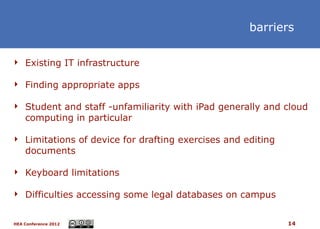 barriers

 Existing IT infrastructure

 Finding appropriate apps

 Student and staff -unfamiliarity with iPad generally and cloud
    computing in particular

 Limitations of device for drafting exercises and editing
    documents

 Keyboard limitations

 Difficulties accessing some legal databases on campus


HEA Conference 2012                                          14
 