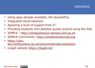 solutions


 Using apps already available, like Quickoffice
 Integrated cloud solutions
 Agreeing a level of support from IT
 Providing students with detailed guides around using the iPad
 SIMPLE - http://zeregaavenue.campus.unn.ac.uk
 SIMPLE Community: http://simplecommunity.org
 https://law-
  dev.northumbria.ac.uk/onlinematerials/webcasts/
 iLegall website https://ilegall.net




HEA Conference 2012                                       16
 