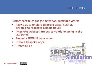 next steps


      Project continues for the next two academic years:
               Allows us to explore different apps, such as
                Timetag to replicate billable hours
               Integrate webcast project currently ongoing in the
                law school
               Embed a SIMPLE transaction
               Explore bespoke apps
               Create OERs




HEA Conference 2012                                                  18
 