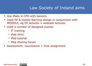 Law Society of Ireland aims
 Use iPads in CPD with lawyers
 Used f2f & mobile learning design in conjunction with
  MOODLE, eg f2f lectures + webcast lectures
 Used a number of designed events:
    IT training

    iPad clinic

    iPad tutorial

    iPad sharing forum

 Assessment: coursework + final assignment




HEA Conference 2012                                       21
 