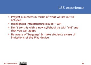 LSS experience

      Project a success in terms of what we set out to
       achieve
      Highlighted infrastructure issues – wifi
      Don’t try this with a new syllabus! go with ‘old’ one
       that you can adapt
      Be aware of ‘baggage’ & make students aware of
       limitations of the iPad device




HEA Conference 2012                                            23
 