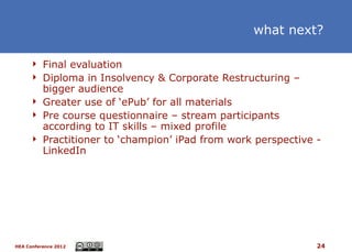 what next?

      Final evaluation
      Diploma in Insolvency & Corporate Restructuring –
       bigger audience
      Greater use of ‘ePub’ for all materials
      Pre course questionnaire – stream participants
       according to IT skills – mixed profile
      Practitioner to ‘champion’ iPad from work perspective -
       LinkedIn




HEA Conference 2012                                          24
 