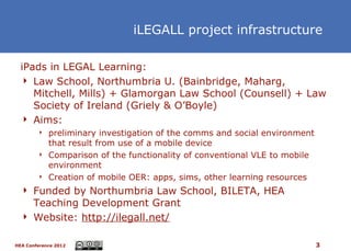 iLEGALL project infrastructure

  iPads in LEGAL Learning:
   Law School, Northumbria U. (Bainbridge, Maharg,
     Mitchell, Mills) + Glamorgan Law School (Counsell) + Law
     Society of Ireland (Griely & O’Boyle)
   Aims:
           preliminary investigation of the comms and social environment
            that result from use of a mobile device
           Comparison of the functionality of conventional VLE to mobile
            environment
           Creation of mobile OER: apps, sims, other learning resources
   Funded by Northumbria Law School, BILETA, HEA
    Teaching Development Grant
   Website: http://ilegall.net/


HEA Conference 2012                                                         3
 