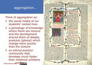 aggregation…

  Think of aggregation as:
  4 the social media of our
       students’ nested lives
  4 a genealogy of knowledge
       where there are textura
       and the development
       around them of debate,
       analyses (glossa) which
       change more quickly
       than the textura
  4 an ethical practice
       community that
       develops much faster
       than medieval scholarly
                circles
HEA Conference 2012              38
 