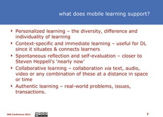 what does mobile learning support?


   Personalized learning – the diversity, difference and
      individuality of learning
     Context-specific and immediate learning – useful for DL
      since it situates & connects learners
     Spontaneous reflection and self-evaluation – closer to
      Steven Heppell’s ‘nearly now’
     Collaborative learning – collaboration via text, audio,
      video or any combination of these at a distance in space
      or time
     Authentic learning – real-world problems, issues,
      transactions.



HEA Conference 2012                                          7
 