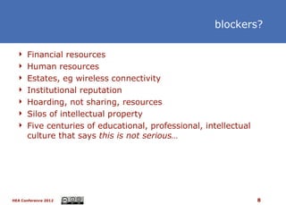 blockers?

   Financial resources
   Human resources
   Estates, eg wireless connectivity
   Institutional reputation
   Hoarding, not sharing, resources
   Silos of intellectual property
   Five centuries of educational, professional, intellectual
      culture that says this is not serious…




HEA Conference 2012                                             8
 