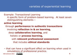varieties of experiential learning


 Example: Transactional Learning
    A specific form of problem-based learning. At least seven
    distinguishing elements –
 active learning
  through performance in authentic transactions
   involving reflection in & on learning,
     deep collaborative learning, and
       holistic or process learning,
         with relevant professional assessment
          that includes ethical standards

 – that can have a significant effect on learning when used in
    simulations of professional practice.
HEA Conference 2012                                         9
 