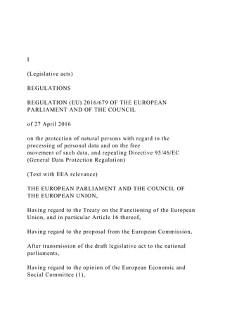 I
(Legislative acts)
REGULATIONS
REGULATION (EU) 2016/679 OF THE EUROPEAN
PARLIAMENT AND OF THE COUNCIL
of 27 April 2016
on the protection of natural persons with regard to the
processing of personal data and on the free
movement of such data, and repealing Directive 95/46/EC
(General Data Protection Regulation)
(Text with EEA relevance)
THE EUROPEAN PARLIAMENT AND THE COUNCIL OF
THE EUROPEAN UNION,
Having regard to the Treaty on the Functioning of the European
Union, and in particular Article 16 thereof,
Having regard to the proposal from the European Commission,
After transmission of the draft legislative act to the national
parliaments,
Having regard to the opinion of the European Economic and
Social Committee (1),
 