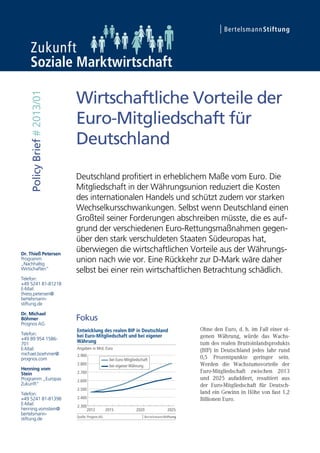 Dr. Thieß Petersen
Programm
„Nachhaltig
Wirtschaften“
Telefon:
+49 5241 81-81218
E-Mail:
thiess.petersen@
bertelsmann-
stiftung.de
Dr. Michael
Böhmer
Prognos AG
Telefon:
+49 89 954 1586-
701
E-Mail:
michael.boehmer@
prognos.com
Henning vom
Stein
Programm „Europas
Zukunft“
Telefon:
+49 5241 81-81398
E-Mail:
henning.vomstein@
bertelsmann-
stiftung.de
PolicyBrief#2013/01
Wirtschaftliche Vorteile der
Euro-Mitgliedschaft für
Deutschland
Deutschland profitiert in erheblichem Maße vom Euro. Die
Mitgliedschaft in der Währungsunion reduziert die Kosten
des internationalen Handels und schützt zudem vor starken
Wechselkursschwankungen. Selbst wenn Deutschland einen
Großteil seiner Forderungen abschreiben müsste, die es auf-
grund der verschiedenen Euro-Rettungsmaßnahmen gegen-
über den stark verschuldeten Staaten Südeuropas hat,
überwiegen die wirtschaftlichen Vorteile aus der Währungs-
union nach wie vor. Eine Rückkehr zur D-Mark wäre daher
selbst bei einer rein wirtschaftlichen Betrachtung schädlich.
Fokus
 