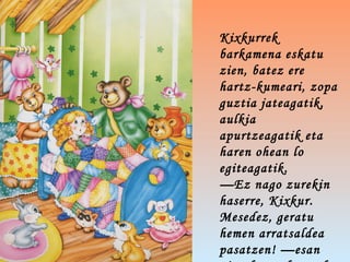 Kixkurrek
barkamena eskatu
zien, batez ere
hartz-kumeari, zopa
guztia jateagatik,
aulkia
apurtzeagatik eta
haren ohean lo
egiteagatik.
—Ez nago zurekin
haserre, Kixkur.
Mesedez, geratu
hemen arratsaldea
pasatzen! —esan
 