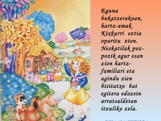 Eguna
bukatzerakoan,
hartz-amak
Kixkurri eztia
oparitu zion.
Neskatilak poz-
pozik agur esan
zion hartz-
familiari eta
agindu zien
bisitatxo bat
egitera edozein
arratsaldetan
itzuliko zela. 
 