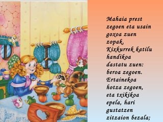 Mahaia prest
zegoen eta usain
goxoa zuen
zopak.
Kixkurrek katilu
handikoa
dastatu zuen:
beroa zegoen.
Ertainekoa
hotza zegoen,
eta txikikoa
epela, hari
gustatzen
zitzaion bezala;
 