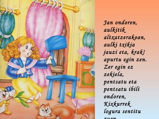 Jan ondoren,
aulkitik
altxatzerakoan,
aulki txikia
jauzi eta, krak!
apurtu egin zen.
Zer egin ez
zekiela,
pentsatu eta
pentsatu ibili
ondoren,
Kixkurrek
logura sentitu
 