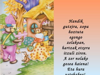 Handik
gutxira, zopa
hoztuta
egongo
zelakoan,
hartzak etxera
itzuli ziren.
A zer nolako
gosea haiena!
Eta hura
 
