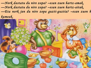 —Nork dastatu du nire zopa? –esan zuen hartz-amak.
—Nork dastatu du nire zopa? –esan zuen hartz-aitak.
—Eta nork jan du nire zopa guzti-guztia? –esan zuen h
kumeak.
 