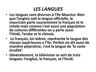 LES LANGUES
• Les langues sont diverses à l'île Maurice: Bien
  que l’anglais soit la langue officielle, le
  mauricien parle couramment le français et le
  créole mais comme c’est aussi une population
  de cultures différentes on y parle aussi
  l’hindi, l’arabe et le chinois.
• Le français, lui-même, représente la langue des
  classes supérieures a l’île. Parfois on dit aussi de
  manière péjorative, c’est la langue de ‘la caste
  érudite’.
• Généralement, la télévision se sert de trois
  langues: l’anglais, le français, et l’hindi.
 