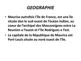 GEOGRAPHIE
• Maurice autrefois l'île de France, est une île
  située dan le sud-ouest de l’océan indien, au
  coeur de l’archipel des Mascareignes entre La
  Reunion a l’ouest et l‘île Rodrigues a l’est.
• La capitale de la République de Maurice est
  Port-Louis située au nord ouest de l'île.
 