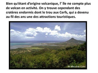 Bien qu’étant d’origine volcanique, l’ île ne compte plus
de volcan en activité. On y trouve cependant des
cratères endormis dont le trou aux Cerfs, qui a devenu
au fil des ans une des attractions touristiques.
 