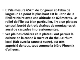• L’ l'île mesure 65km de longueur et 45km de
  largueur. Le point le plus haut est le Piton de la
  Rivière Noire avec une altitude de 828mètres. Le
  relief de l’île est bien particulier, il y a un plateau
  central, bordé de trois chaînes de montagnes et
  aussi de cascades impressionnantes.
• Ses plaines côtières et le plateau ont permis la
  culture de la canne à sucre et du thé. Le rhum
  local (fait avec la canne à sucre), est très
  apprécié de tous, tout comme la bière Phoenix
  d’ailleurs.
 
